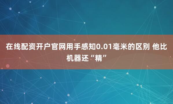 在线配资开户官网用手感知0.01毫米的区别 他比机器还“精”