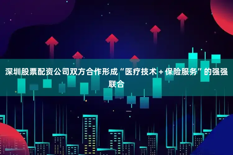 深圳股票配资公司双方合作形成“医疗技术＋保险服务”的强强联合