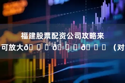福建股票配资公司攻略来了可放大👇👇👇（对了