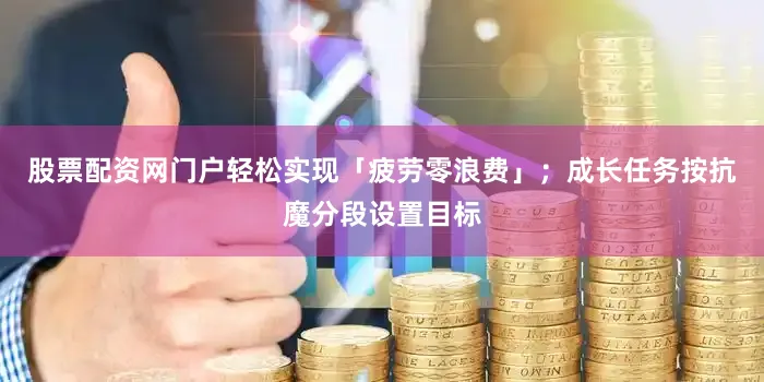 股票配资网门户轻松实现「疲劳零浪费」；成长任务按抗魔分段设置目标