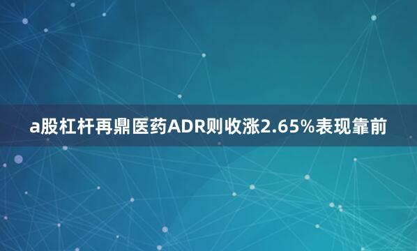 a股杠杆再鼎医药ADR则收涨2.65%表现靠前