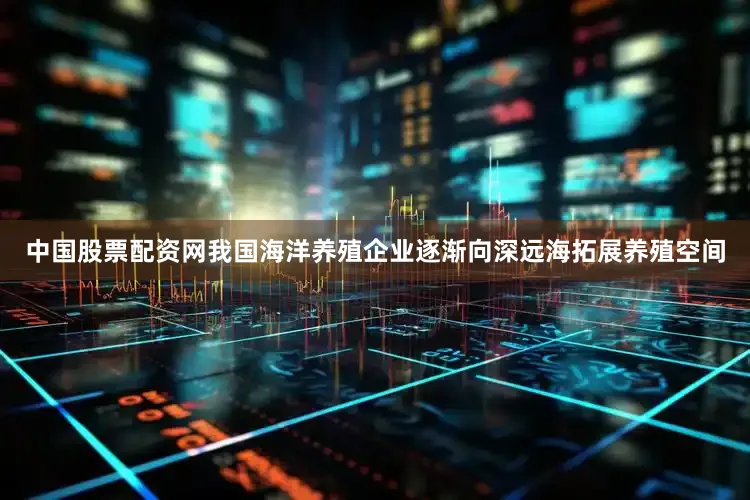 中国股票配资网我国海洋养殖企业逐渐向深远海拓展养殖空间