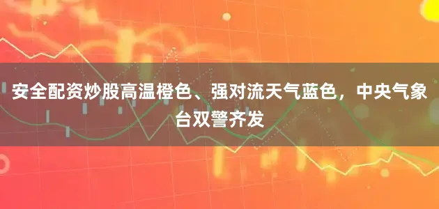 安全配资炒股高温橙色、强对流天气蓝色，中央气象台双警齐发