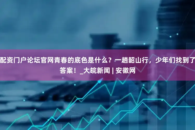 配资门户论坛官网青春的底色是什么？一趟韶山行，少年们找到了答案！_大皖新闻 | 安徽网