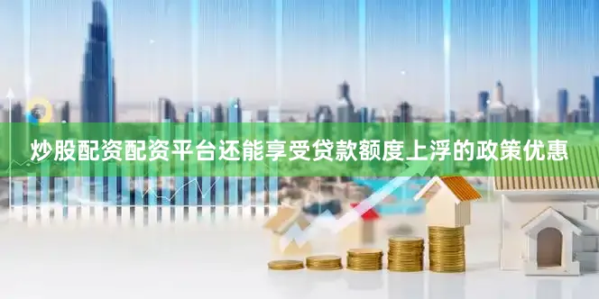 炒股配资配资平台还能享受贷款额度上浮的政策优惠