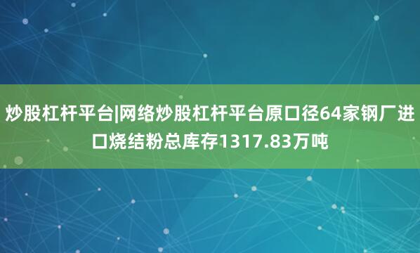 炒股杠杆平台|网络炒股杠杆平台原口径64家钢厂进口烧结粉总库存1317.83万吨