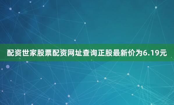 配资世家股票配资网址查询正股最新价为6.19元