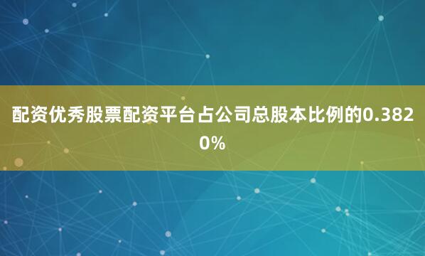 配资优秀股票配资平台占公司总股本比例的0.3820%