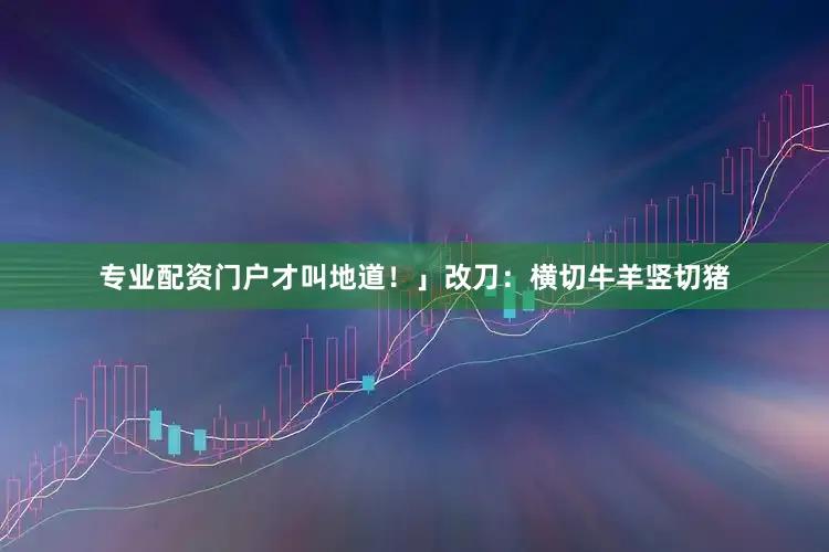 专业配资门户才叫地道！」改刀：横切牛羊竖切猪