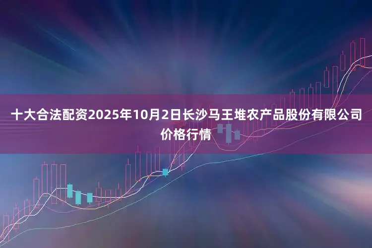 十大合法配资2025年10月2日长沙马王堆农产品股份有限公司价格行情